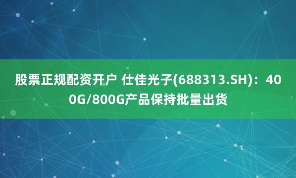股票正规配资开户 仕佳光子(688313.SH)：400G/800G产品保持批量出货