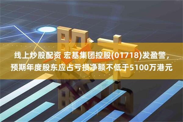 线上炒股配资 宏基集团控股(01718)发盈警，预期年度股东应占亏损净额不低于5100万港元