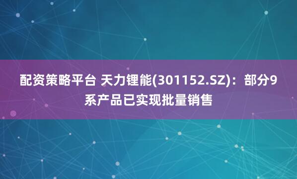 配资策略平台 天力锂能(301152.SZ)：部分9系产品已实现批量销售