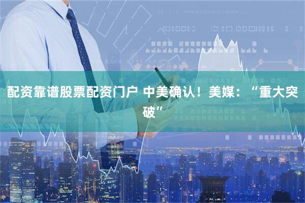 配资靠谱股票配资门户 中美确认！美媒：“重大突破”