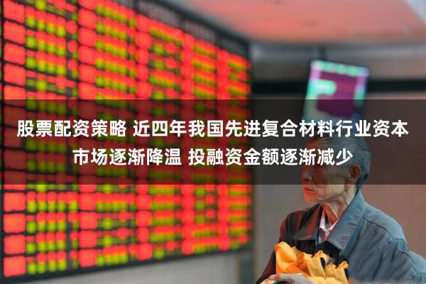 股票配资策略 近四年我国先进复合材料行业资本市场逐渐降温 投融资金额逐渐减少