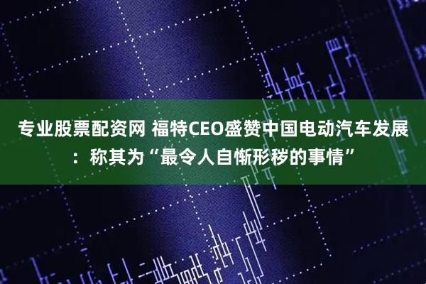 专业股票配资网 福特CEO盛赞中国电动汽车发展：称其为“最令人自惭形秽的事情”