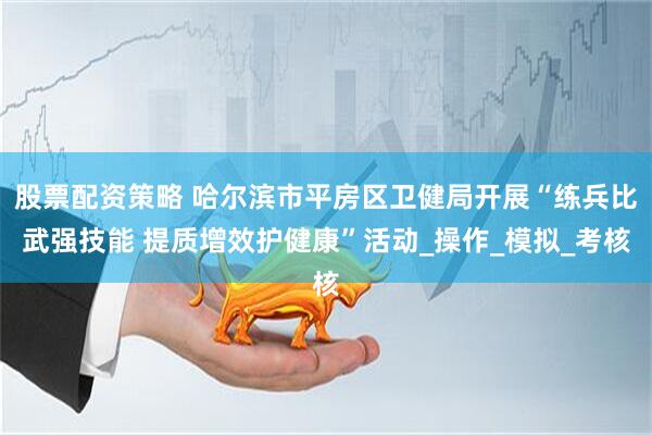 股票配资策略 哈尔滨市平房区卫健局开展“练兵比武强技能 提质增效护健康”活动_操作_模拟_考核