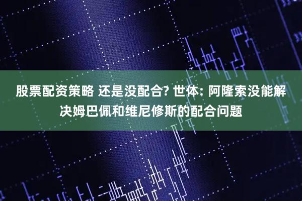 股票配资策略 还是没配合? 世体: 阿隆索没能解决姆巴佩和维尼修斯的配合问题