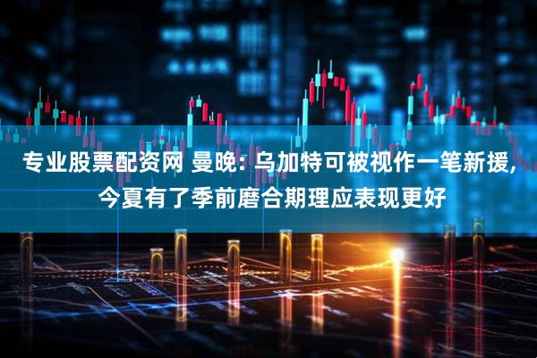 专业股票配资网 曼晚: 乌加特可被视作一笔新援, 今夏有了季前磨合期理应表现更好