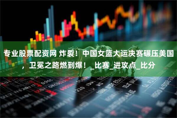 专业股票配资网 炸裂！中国女篮大运决赛碾压美国，卫冕之路燃到爆！_比赛_进攻点_比分