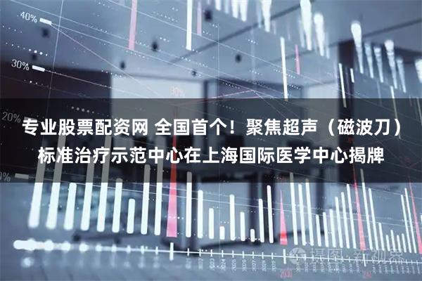 专业股票配资网 全国首个！聚焦超声（磁波刀）标准治疗示范中心在上海国际医学中心揭牌