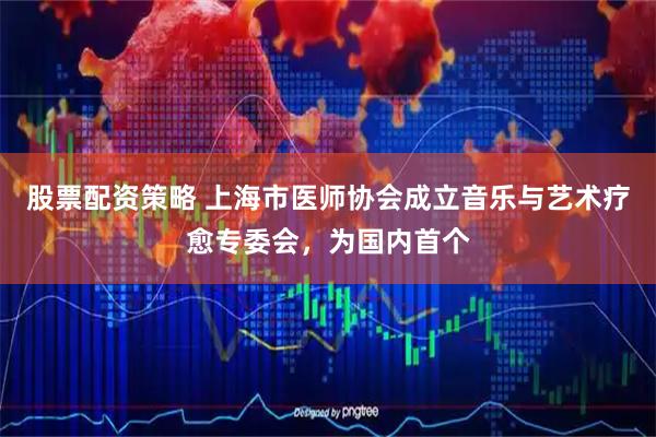 股票配资策略 上海市医师协会成立音乐与艺术疗愈专委会，为国内首个