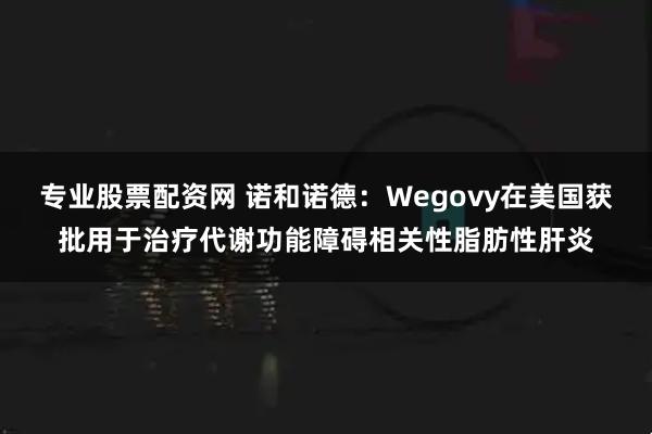 专业股票配资网 诺和诺德：Wegovy在美国获批用于治疗代谢功能障碍相关性脂肪性肝炎