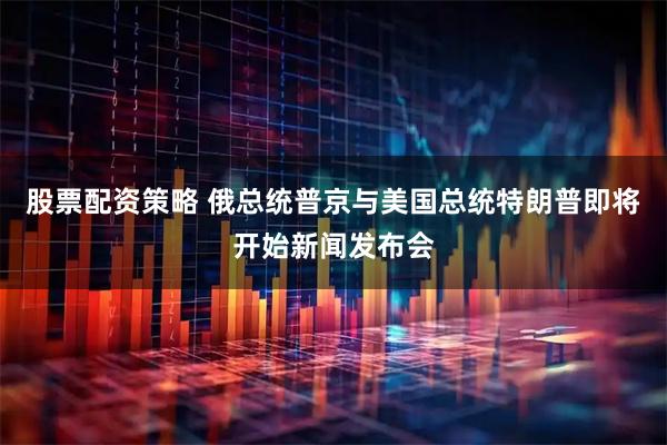 股票配资策略 俄总统普京与美国总统特朗普即将开始新闻发布会