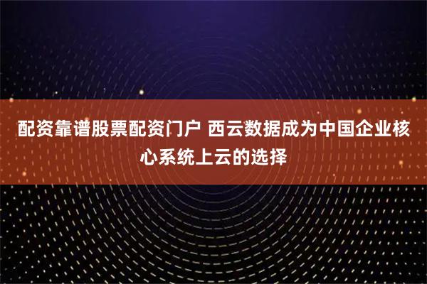 配资靠谱股票配资门户 西云数据成为中国企业核心系统上云的选择