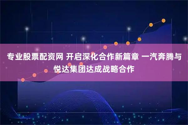 专业股票配资网 开启深化合作新篇章 一汽奔腾与悦达集团达成战略合作