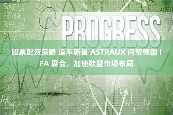 股票配资策略 造车新星 ASTRAUX 闪耀德国 IFA 展会,加速欧盟市场布局