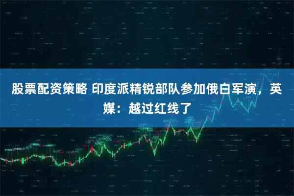 股票配资策略 印度派精锐部队参加俄白军演,英媒:越过红线了