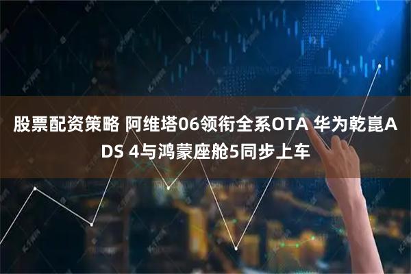 股票配资策略 阿维塔06领衔全系OTA 华为乾崑ADS 4与鸿蒙座舱5同步上车