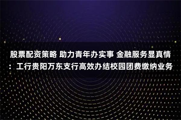 股票配资策略 助力青年办实事 金融服务显真情:工行贵阳万东支行高效办结校园团费缴纳业务