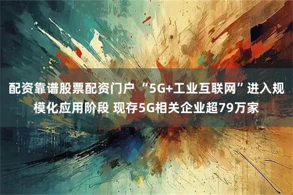 配资靠谱股票配资门户 “5G+工业互联网”进入规模化应用阶段 现存5G相关企业超79万家