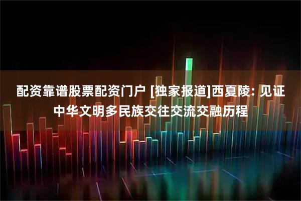 配资靠谱股票配资门户 [独家报道]西夏陵: 见证中华文明多民族交往交流交融历程