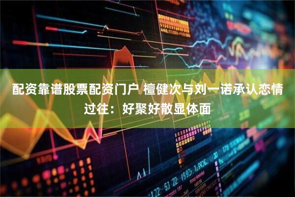 配资靠谱股票配资门户 檀健次与刘一诺承认恋情过往：好聚好散显体面