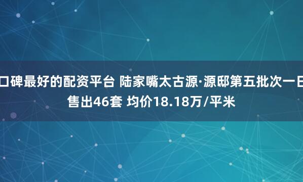 口碑最好的配资平台 陆家嘴太古源·源邸第五批次一日售出46套 均价18.18万/平米