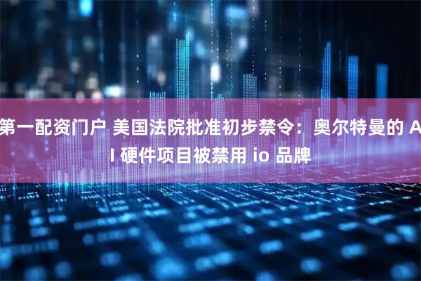 第一配资门户 美国法院批准初步禁令：奥尔特曼的 AI 硬件项目被禁用 io 品牌
